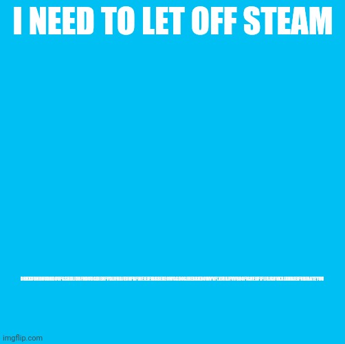 Waterfins memes til you die die die | DHHXUDHDHUDHDUUFGSHDIJDBFHDUDGDIEHFVDIJFHDJEUHFBFIHFJEJFJBRBEKEOWGGDOGJHEBRKBOWVVFLVJRBJFVVBROFIGHFJJFJFJJRJGBVKRLRHBJEIFHBIHATEYOU; I NEED TO LET OFF STEAM | image tagged in waterfins memes til you die die die | made w/ Imgflip meme maker