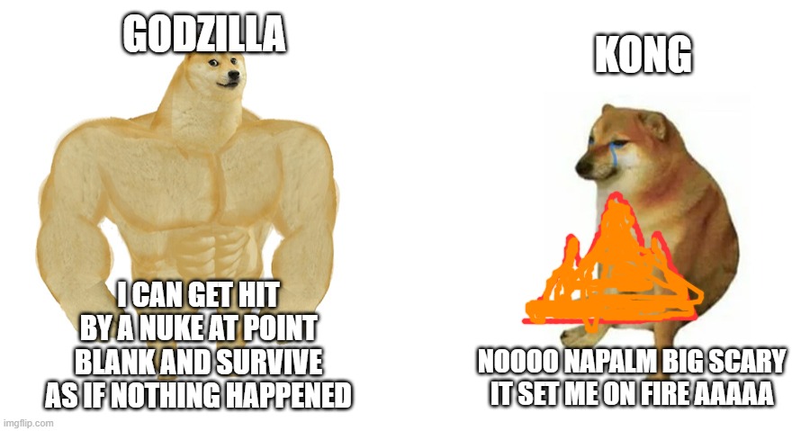 Buff Doge vs Crying Cheems | GODZILLA; KONG; I CAN GET HIT BY A NUKE AT POINT BLANK AND SURVIVE AS IF NOTHING HAPPENED; NOOOO NAPALM BIG SCARY IT SET ME ON FIRE AAAAA | image tagged in buff doge vs crying cheems,godzilla vs kong | made w/ Imgflip meme maker