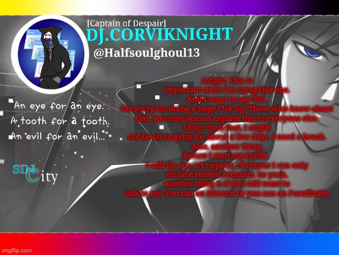 I'm sorry y'all.... | A'right. This is important since I'm using this one.
And I want to say this.
I'm sorry for doing a huge f*ck up. Those who know about this, you may wanna explain this to everyone else.
Other than that, I might not be on ImgFlip for about a few days. I need a break.
Also, another thing.
Before I start my break. 
I will do one art request, of course I can only do bird related requests. So yeah, another thing is if you still want to talk to me. You can on Discord or you can on Furaffinity. | image tagged in dj corviknight code breaker announcements | made w/ Imgflip meme maker