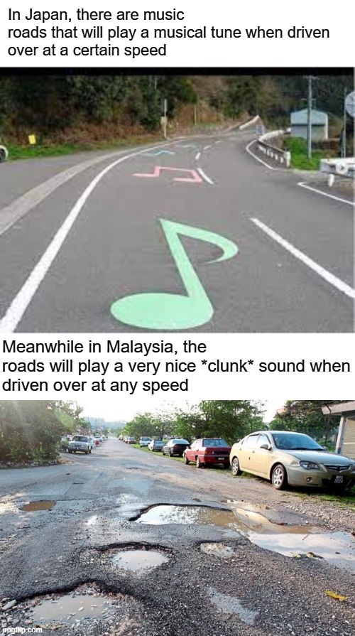 seriously though, fix the roads | In Japan, there are music roads that will play a musical tune when driven 
over at a certain speed; Meanwhile in Malaysia, the roads will play a very nice *clunk* sound when
driven over at any speed | image tagged in roads | made w/ Imgflip meme maker