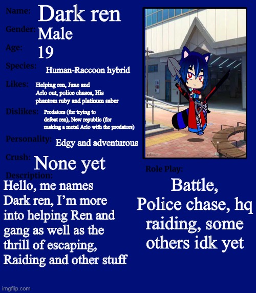 An updated oc showcase of dark ren | Dark ren; Male; 19; Human-Raccoon hybrid; Helping ren, June and Arlo out, police chases, His phantom ruby and platinum saber; Predators (for trying to defeat ren), New republic (for making a metal Arlo with the predators); Edgy and adventurous; None yet; Battle, Police chase, hq raiding, some others idk yet; Hello, me names Dark ren, I’m more into helping Ren and gang as well as the thrill of escaping, Raiding and other stuff | image tagged in rp stream oc showcase | made w/ Imgflip meme maker