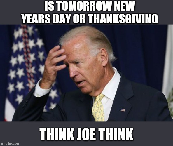 Joe Biden worries | IS TOMORROW NEW YEARS DAY OR THANKSGIVING; THINK JOE THINK | image tagged in joe biden worries | made w/ Imgflip meme maker