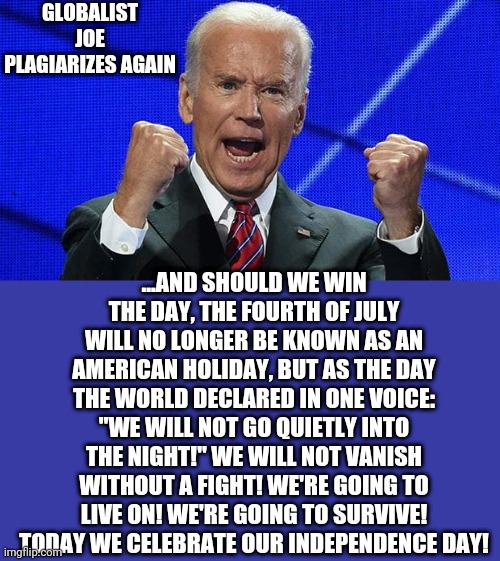 Joe Biden fists angry | GLOBALIST JOE PLAGIARIZES AGAIN; ...AND SHOULD WE WIN THE DAY, THE FOURTH OF JULY WILL NO LONGER BE KNOWN AS AN AMERICAN HOLIDAY, BUT AS THE DAY THE WORLD DECLARED IN ONE VOICE: "WE WILL NOT GO QUIETLY INTO THE NIGHT!" WE WILL NOT VANISH WITHOUT A FIGHT! WE'RE GOING TO LIVE ON! WE'RE GOING TO SURVIVE! TODAY WE CELEBRATE OUR INDEPENDENCE DAY! | image tagged in joe biden fists angry | made w/ Imgflip meme maker