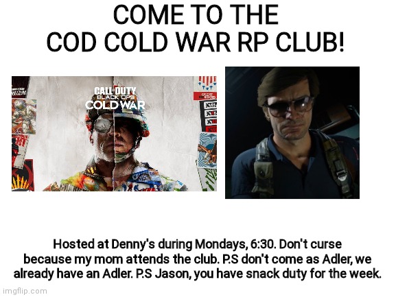Blank White Template | COME TO THE COD COLD WAR RP CLUB! Hosted at Denny's during Mondays, 6:30. Don't curse because my mom attends the club. P.S don't come as Adler, we already have an Adler. P.S Jason, you have snack duty for the week. | image tagged in blank white template | made w/ Imgflip meme maker
