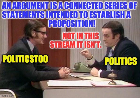 How things work in the politics stream (inspired by .1995.) | AN ARGUMENT IS A CONNECTED SERIES OF
STATEMENTS INTENDED TO ESTABLISH A
                               PROPOSITION! NOT IN THIS
 STREAM IT ISN'T. POLITICSTOO; POLITICS | image tagged in memes,monty python,arguments,politics stream | made w/ Imgflip meme maker