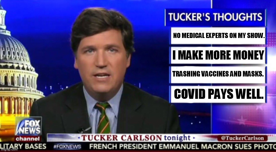 Tuckems knows nothing about medicine and won't have on any guests that do know. | NO MEDICAL EXPERTS ON MY SHOW. I MAKE MORE MONEY; TRASHING VACCINES AND MASKS. COVID PAYS WELL. | image tagged in tucker carlson,covid,masks,social distancing,misinformation | made w/ Imgflip meme maker