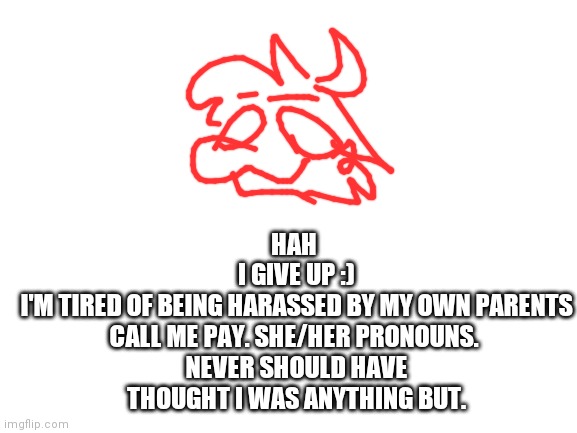 *me realizing I can't use my announcement temp* | HAH 
I GIVE UP :)
I'M TIRED OF BEING HARASSED BY MY OWN PARENTS
CALL ME PAY. SHE/HER PRONOUNS. 
NEVER SHOULD HAVE THOUGHT I WAS ANYTHING BUT. | image tagged in blank white template | made w/ Imgflip meme maker