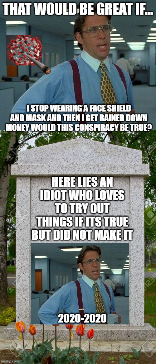i just cant stop with covid jokes (pls upvote and comment 'yay' to get 20 upvotes! also if it gets 100 upvs i will make another |  THAT WOULD BE GREAT IF... I STOP WEARING A FACE SHIELD AND MASK AND THEN I GET RAINED DOWN MONEY WOULD THIS CONSPIRACY BE TRUE? HERE LIES AN IDIOT WHO LOVES TO TRY OUT THINGS IF ITS TRUE BUT DID NOT MAKE IT; 2020-2020 | image tagged in memes,that would be great,blank gravestone | made w/ Imgflip meme maker
