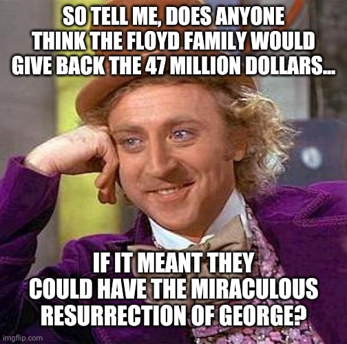 I'd say probably not. | SO TELL ME, DOES ANYONE THINK THE FLOYD FAMILY WOULD GIVE BACK THE 47 MILLION DOLLARS... IF IT MEANT THEY COULD HAVE THE MIRACULOUS RESURRECTION OF GEORGE? | image tagged in memes | made w/ Imgflip meme maker
