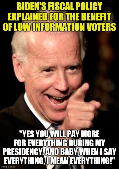 Show of hands....who didn't expect this to happen? Anyone? Fiscal policy this ain't. It's an attack on the middle class again. | BIDEN'S FISCAL POLICY EXPLAINED FOR THE BENEFIT OF LOW INFORMATION VOTERS; "YES YOU WILL PAY MORE FOR EVERYTHING DURING MY PRESIDENCY. AND BABY WHEN I SAY EVERYTHING, I MEAN EVERYTHING!" | image tagged in smilin biden,inflation,prices,liberal logic | made w/ Imgflip meme maker