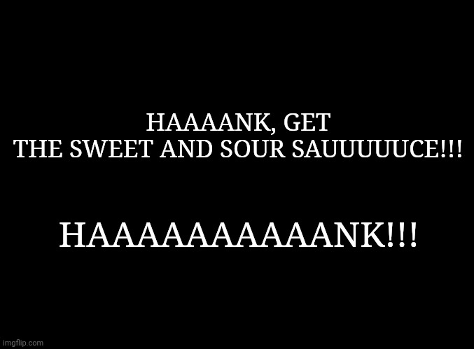 blank black | HAAAANK, GET THE SWEET AND SOUR SAUUUUUCE!!! HAAAAAAAAAANK!!! | image tagged in blank black | made w/ Imgflip meme maker
