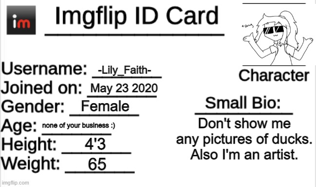 Imgflip ID Card | -Lily_Faith-; May 23 2020; Female; Don't show me any pictures of ducks.
Also I'm an artist. none of your business :); 4'3; 65 | image tagged in imgflip id card | made w/ Imgflip meme maker