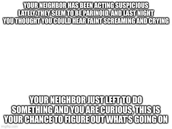 Blank White Template | YOUR NEIGHBOR HAS BEEN ACTING SUSPICIOUS LATELY, THEY SEEM TO BE PARINOID, AND LAST NIGHT YOU THOUGHT YOU COULD HEAR FAINT SCREAMING AND CRYING; YOUR NEIGHBOR JUST LEFT TO DO SOMETHING AND YOU ARE CURIOUS, THIS IS YOUR CHANCE TO FIGURE OUT WHAT’S GOING ON | image tagged in blank white template | made w/ Imgflip meme maker