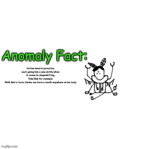 Anomaly Fact | He has several parasites, each giving him a new ability when it comes to shapeshifting.
Take Bob for example.
With Bob's toxin, Carlos can form a mouth anywhere on his body | image tagged in anomaly fact | made w/ Imgflip meme maker