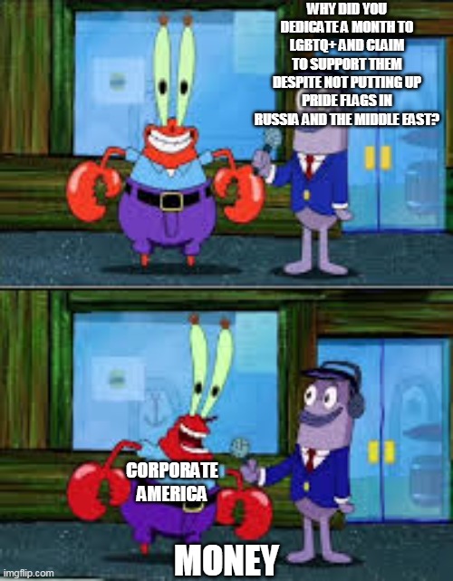 Mr Krabs Money | WHY DID YOU DEDICATE A MONTH TO LGBTQ+ AND CLAIM TO SUPPORT THEM DESPITE NOT PUTTING UP PRIDE FLAGS IN RUSSIA AND THE MIDDLE EAST? CORPORATE AMERICA; MONEY | image tagged in mr krabs money | made w/ Imgflip meme maker