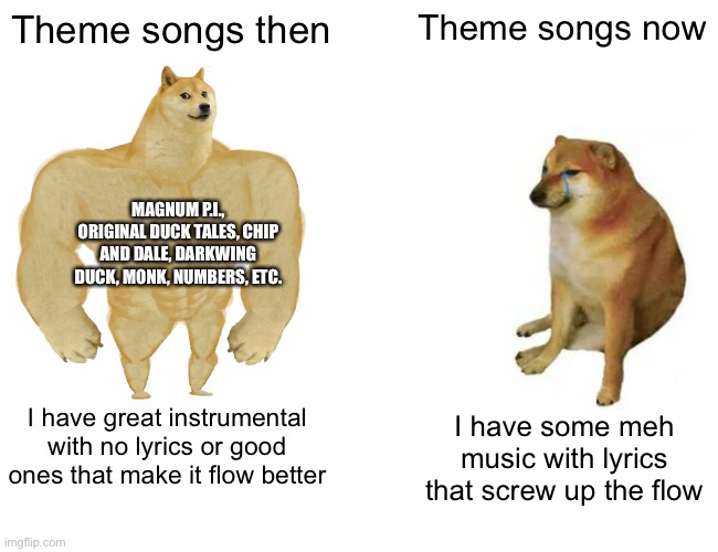Theme songs be like | Theme songs then; Theme songs now; MAGNUM P.I., ORIGINAL DUCK TALES, CHIP AND DALE, DARKWING DUCK, MONK, NUMBERS, ETC. I have great instrumental with no lyrics or good ones that make it flow better; I have some meh music with lyrics that screw up the flow | image tagged in buff doge vs cheems,magnum pi,duck tales,darkwing duck,numbers,monk | made w/ Imgflip meme maker
