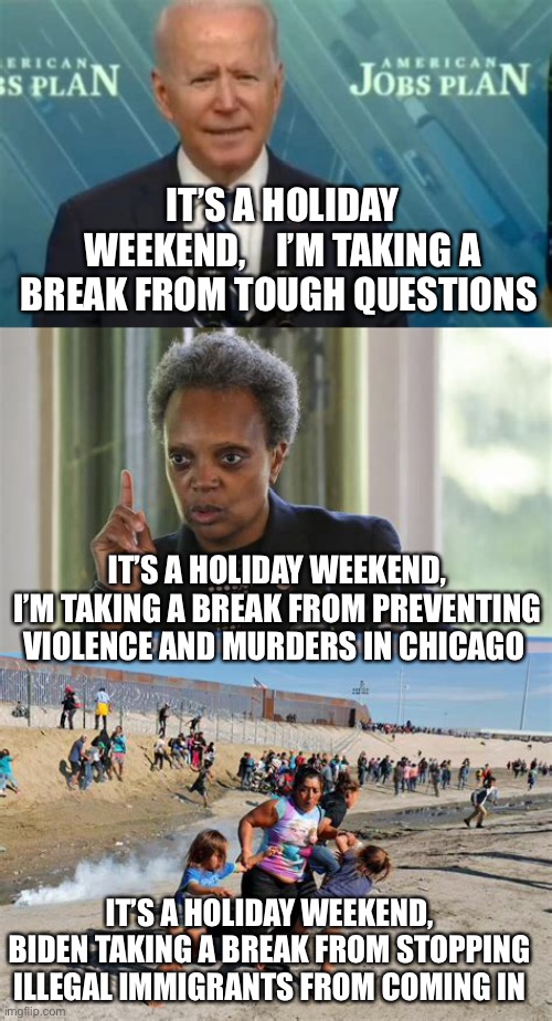 Democrat logic, just fine with Big Media | IT’S A HOLIDAY WEEKEND,    I’M TAKING A BREAK FROM TOUGH QUESTIONS; IT’S A HOLIDAY WEEKEND, I’M TAKING A BREAK FROM PREVENTING VIOLENCE AND MURDERS IN CHICAGO; IT’S A HOLIDAY WEEKEND, BIDEN TAKING A BREAK FROM STOPPING ILLEGAL IMMIGRANTS FROM COMING IN | image tagged in democrats,biden,chicago,illegal immigration,fake news | made w/ Imgflip meme maker