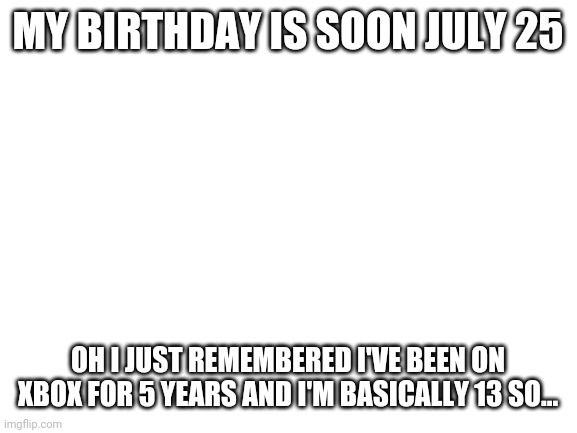 Yay | MY BIRTHDAY IS SOON JULY 25; OH I JUST REMEMBERED I'VE BEEN ON XBOX FOR 5 YEARS AND I'M BASICALLY 13 SO... | image tagged in blank white template | made w/ Imgflip meme maker