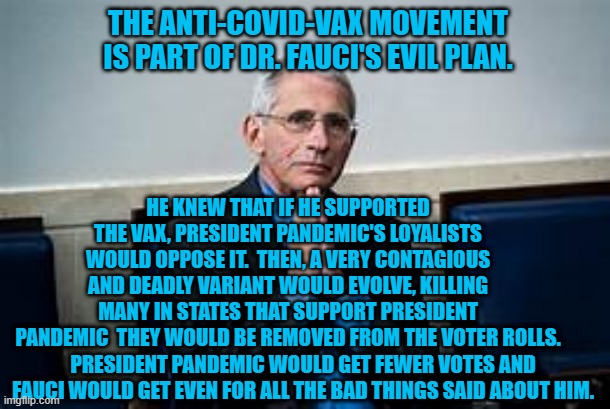 We are out to get you.....vaccinated! | THE ANTI-COVID-VAX MOVEMENT IS PART OF DR. FAUCI'S EVIL PLAN. HE KNEW THAT IF HE SUPPORTED THE VAX, PRESIDENT PANDEMIC'S LOYALISTS WOULD OPPOSE IT.  THEN, A VERY CONTAGIOUS AND DEADLY VARIANT WOULD EVOLVE, KILLING MANY IN STATES THAT SUPPORT PRESIDENT PANDEMIC  THEY WOULD BE REMOVED FROM THE VOTER ROLLS. PRESIDENT PANDEMIC WOULD GET FEWER VOTES AND FAUCI WOULD GET EVEN FOR ALL THE BAD THINGS SAID ABOUT HIM. | image tagged in politics | made w/ Imgflip meme maker
