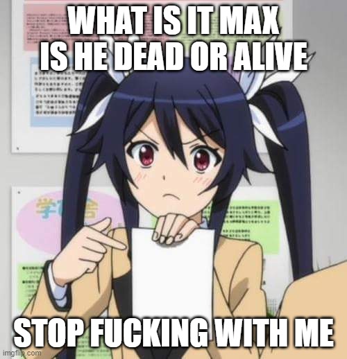 I think your fucking lying about this for attention | WHAT IS IT MAX IS HE DEAD OR ALIVE; STOP FUCKING WITH ME | image tagged in girl anime | made w/ Imgflip meme maker