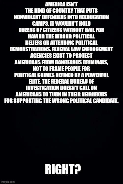 Today's America | AMERICA ISN'T THE KIND OF COUNTRY THAT PUTS NONVIOLENT OFFENDERS INTO REEDUCATION CAMPS. IT WOULDN'T HOLD DOZENS OF CITIZENS WITHOUT BAIL FOR HAVING THE WRONG POLITICAL BELIEFS OR ATTENDING POLITICAL DEMONSTRATIONS. FEDERAL LAW ENFORCEMENT AGENCIES EXIST TO PROTECT AMERICANS FROM DANGEROUS CRIMINALS, NOT TO FRAME PEOPLE FOR POLITICAL CRIMES DEFINED BY A POWERFUL ELITE. THE FEDERAL BUREAU OF INVESTIGATION DOESN'T CALL ON AMERICANS TO TURN IN THEIR NEIGHBORS FOR SUPPORTING THE WRONG POLITICAL CANDIDATE. RIGHT? | image tagged in black background | made w/ Imgflip meme maker