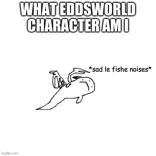 Fish Carlos *sad le fishe noises* | WHAT EDDSWORLD CHARACTER AM I | image tagged in fish carlos sad le fishe noises | made w/ Imgflip meme maker