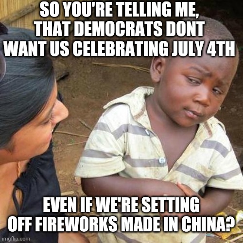 Third World Skeptical Kid Meme | SO YOU'RE TELLING ME,
THAT DEMOCRATS DONT WANT US CELEBRATING JULY 4TH; EVEN IF WE'RE SETTING OFF FIREWORKS MADE IN CHINA? | image tagged in memes,third world skeptical kid | made w/ Imgflip meme maker