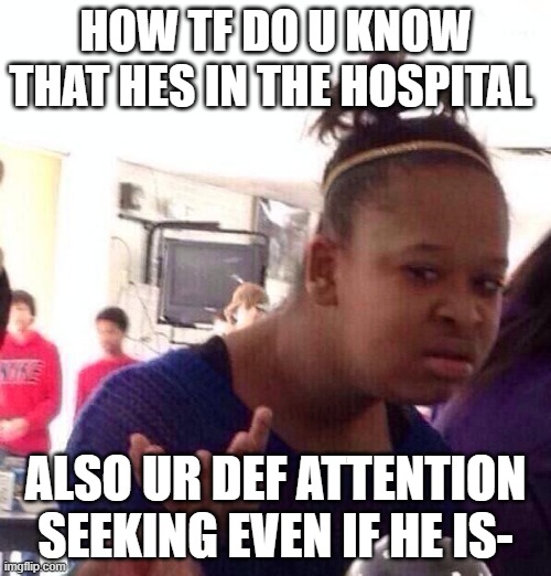 To max- | HOW TF DO U KNOW THAT HES IN THE HOSPITAL; ALSO UR DEF ATTENTION SEEKING EVEN IF HE IS- | image tagged in memes,black girl wat | made w/ Imgflip meme maker