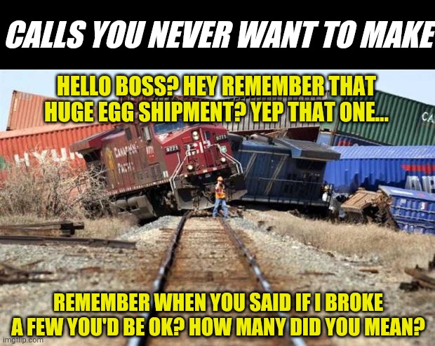 The bad egg... | CALLS YOU NEVER WANT TO MAKE; HELLO BOSS? HEY REMEMBER THAT HUGE EGG SHIPMENT? YEP THAT ONE... REMEMBER WHEN YOU SAID IF I BROKE A FEW YOU'D BE OK? HOW MANY DID YOU MEAN? | image tagged in train wreck,eggs | made w/ Imgflip meme maker