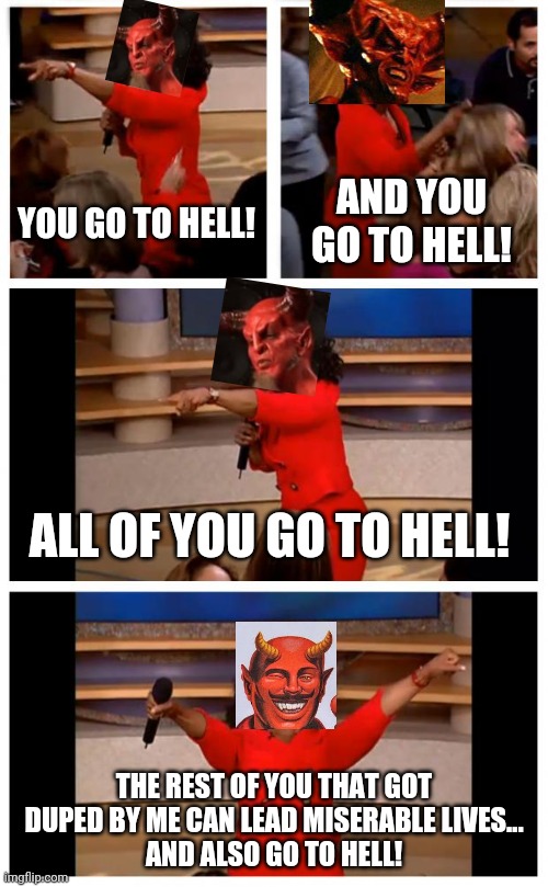 Satan be like: | AND YOU GO TO HELL! YOU GO TO HELL! ALL OF YOU GO TO HELL! THE REST OF YOU THAT GOT DUPED BY ME CAN LEAD MISERABLE LIVES...
AND ALSO GO TO HELL! | image tagged in oprah you get a car everybody gets a car,funny,go to hell,satan,wtf,dark humor | made w/ Imgflip meme maker
