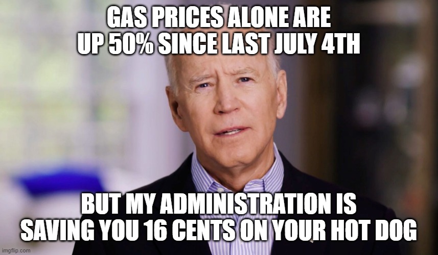 Joe Biden 2020 | GAS PRICES ALONE ARE UP 50% SINCE LAST JULY 4TH; BUT MY ADMINISTRATION IS SAVING YOU 16 CENTS ON YOUR HOT DOG | image tagged in joe biden 2020 | made w/ Imgflip meme maker