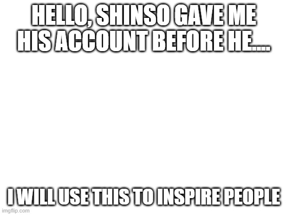 Blank White Template | HELLO, SHINSO GAVE ME HIS ACCOUNT BEFORE HE.... I WILL USE THIS TO INSPIRE PEOPLE | image tagged in blank white template | made w/ Imgflip meme maker