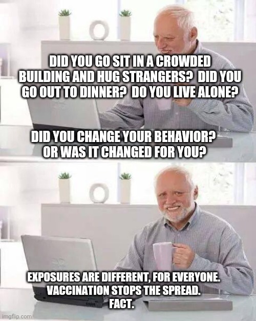 Hide the Pain Harold Meme | DID YOU GO SIT IN A CROWDED BUILDING AND HUG STRANGERS?  DID YOU GO OUT TO DINNER?  DO YOU LIVE ALONE? EXPOSURES ARE DIFFERENT, FOR EVERYONE | image tagged in memes,hide the pain harold | made w/ Imgflip meme maker