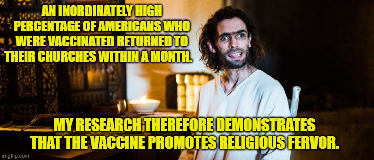 Vaccine promotes religion | AN INORDINATELY HIGH PERCENTAGE OF AMERICANS WHO WERE VACCINATED RETURNED TO THEIR CHURCHES WITHIN A MONTH. MY RESEARCH THEREFORE DEMONSTRATES THAT THE VACCINE PROMOTES RELIGIOUS FERVOR. | image tagged in vaccinations,anti vax,religious freedom,illogical,conspiracy theories | made w/ Imgflip meme maker