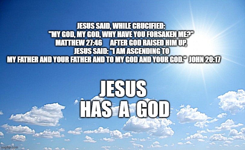 Jesus HAS a God | JESUS  HAS  A  GOD; JESUS SAID, WHILE CRUCIFIED: "MY GOD, MY GOD, WHY HAVE YOU FORSAKEN ME?"  MATTHEW 27:46      AFTER GOD RAISED HIM UP, 
 JESUS SAID: "I AM ASCENDING TO MY FATHER AND YOUR FATHER AND TO MY GOD AND YOUR GOD."  JOHN 20:17 | image tagged in sunny day | made w/ Imgflip meme maker