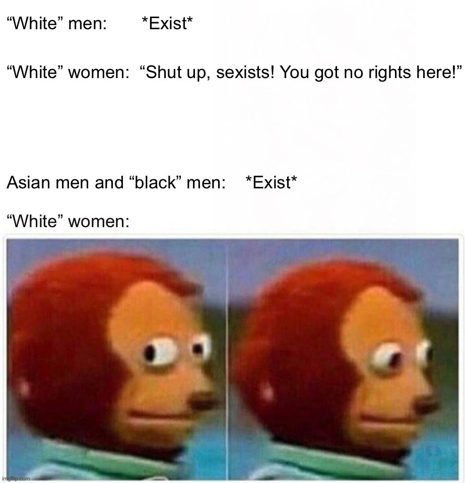 “white ppl” | “White” men:       *Exist*; “White” women:  “Shut up, sexists! You got no rights here!”; Asian men and “black” men:    *Exist*; “White” women:; What the f**k is wrong with you, “white ppl” 😂 | image tagged in memes,monkey puppet,feminism,white women,white people,racists | made w/ Imgflip meme maker