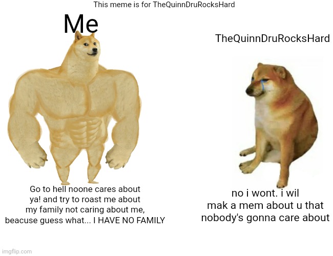 Buff Doge vs. Cheems Meme | This meme is for TheQuinnDruRocksHard; Me; TheQuinnDruRocksHard; no i wont. i wil mak a mem about u that nobody's gonna care about; Go to hell noone cares about ya! and try to roast me about my family not caring about me, beacuse guess what... I HAVE NO FAMILY | image tagged in memes,buff doge vs cheems,roasted,shut up | made w/ Imgflip meme maker