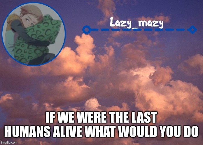 Lazy mazy | IF WE WERE THE LAST HUMANS ALIVE WHAT WOULD YOU DO | image tagged in lazy mazy | made w/ Imgflip meme maker