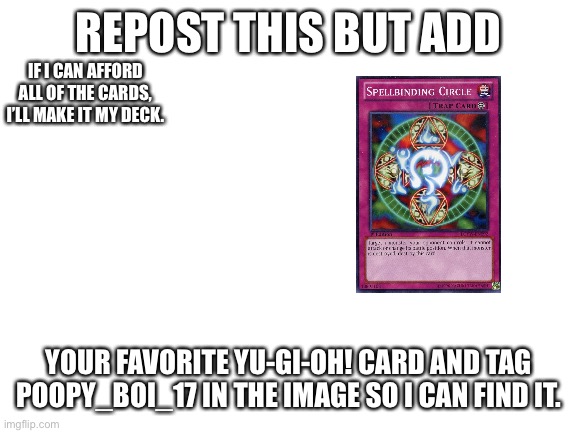 Plz do it. | REPOST THIS BUT ADD; IF I CAN AFFORD ALL OF THE CARDS, I’LL MAKE IT MY DECK. YOUR FAVORITE YU-GI-OH! CARD AND TAG POOPY_BOI_17 IN THE IMAGE SO I CAN FIND IT. | image tagged in blank white template,repost | made w/ Imgflip meme maker