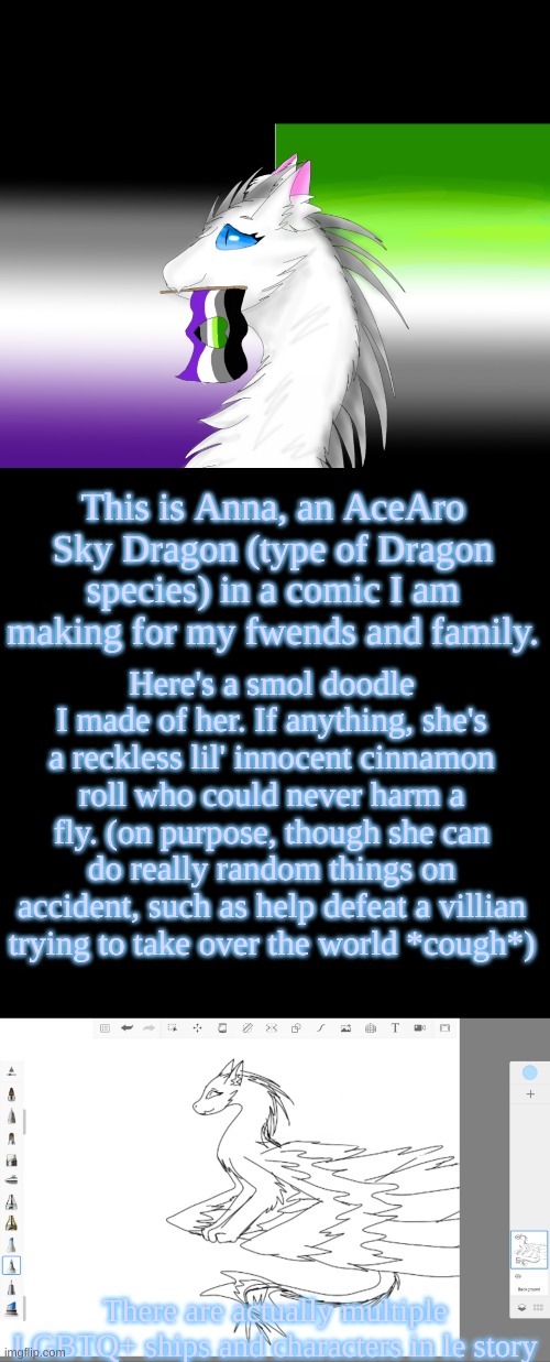 Sadly she is the only AroAce character and all of her gay, les, and straight friends don't really understand her. | This is Anna, an AceAro Sky Dragon (type of Dragon species) in a comic I am making for my fwends and family. Here's a smol doodle I made of her. If anything, she's a reckless lil' innocent cinnamon roll who could never harm a fly. (on purpose, though she can do really random things on accident, such as help defeat a villian trying to take over the world *cough*); There are actually multiple LGBTQ+ ships and characters in le story | image tagged in story,books,manga,characters,dragon,lgbtq | made w/ Imgflip meme maker