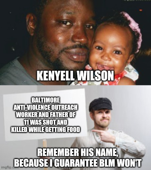 Kenyell Wilson | KENYELL WILSON; BALTIMORE ANTI-VIOLENCE OUTREACH WORKER AND FATHER OF 11 WAS SHOT AND KILLED WHILE GETTING FOOD; REMEMBER HIS NAME, BECAUSE I GUARANTEE BLM WON'T | image tagged in protest sign meme,blm,black lives matter,kenyell wilson,democrats,liberals | made w/ Imgflip meme maker