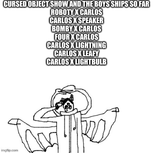 Carlos commits self deletus 3.0.mp4 | CURSED OBJECT SHOW AND THE BOYS SHIPS SO FAR
ROBOTY X CARLOS
CARLOS X SPEAKER
BOMBY X CARLOS
FOUR X CARLOS
CARLOS X LIGHTNING
CARLOS X LEAFY
CARLOS X LIGHTBULB | made w/ Imgflip meme maker