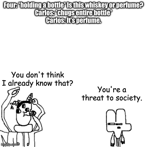 something | Four: *holding a bottle* Is this whiskey or perfume?
Carlos: *chugs entire bottle*
Carlos: It’s perfume. You don't think I already know that? You're a threat to society. | made w/ Imgflip meme maker