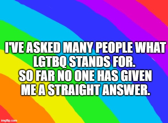 LGTBQ | I'VE ASKED MANY PEOPLE WHAT LGTBQ STANDS FOR. 
SO FAR NO ONE HAS GIVEN ME A STRAIGHT ANSWER. | image tagged in lgtbq humor,pride | made w/ Imgflip meme maker