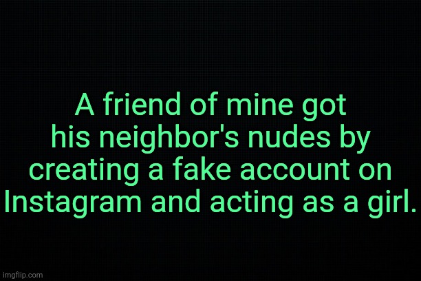 Inspirational. | A friend of mine got his neighbor's nudes by creating a fake account on Instagram and acting as a girl. | image tagged in black | made w/ Imgflip meme maker
