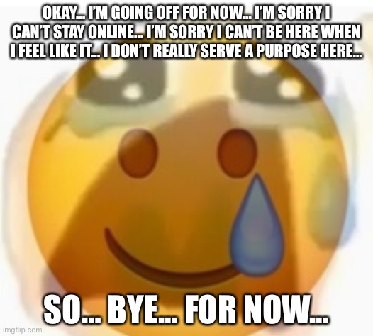 … | OKAY… I’M GOING OFF FOR NOW… I’M SORRY I CAN’T STAY ONLINE… I’M SORRY I CAN’T BE HERE WHEN I FEEL LIKE IT… I DON’T REALLY SERVE A PURPOSE HERE…; SO… BYE… FOR NOW… | made w/ Imgflip meme maker