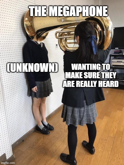 Girl Putting Tuba on Girl's Head | THE MEGAPHONE; (UNKNOWN); WANTING TO MAKE SURE THEY ARE REALLY HEARD | image tagged in girl putting tuba on girl's head | made w/ Imgflip meme maker