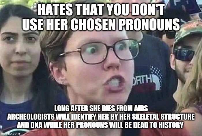 Transsubstantiation ¿ | HATES THAT YOU DON'T USE HER CHOSEN PRONOUNS; LONG AFTER SHE DIES FROM AIDS
ARCHEOLOGISTS WILL IDENTIFY HER BY HER SKELETAL STRUCTURE AND DNA WHILE HER PRONOUNS WILL BE DEAD TO HISTORY | image tagged in triggered liberal,lgbtq,life,death,bones,dna | made w/ Imgflip meme maker