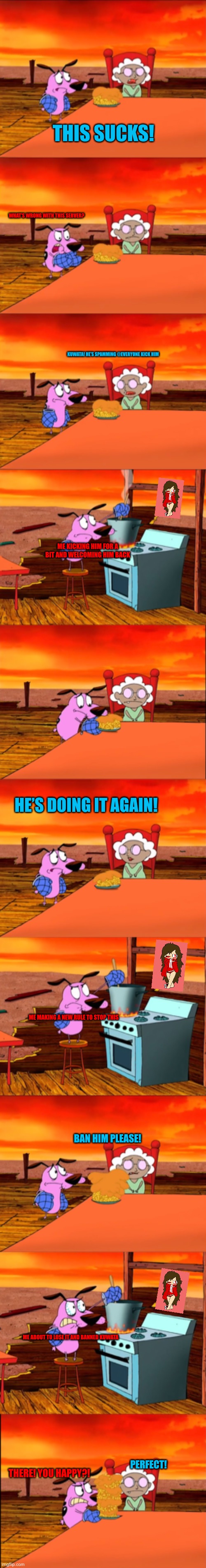 My Discord server’s problem in a nutshell | THIS SUCKS! WHAT’S WRONG WITH THIS SERVER? KUWATA! HE’S SPAMMING @EVERYONE KICK HIM; ME KICKING HIM FOR A BIT AND WELCOMING HIM BACK; HE’S DOING IT AGAIN! ME MAKING A NEW RULE TO STOP THIS; BAN HIM PLEASE! ME ABOUT TO LOSE IT AND BANNED KUWATA; PERFECT! THERE! YOU HAPPY?! | made w/ Imgflip meme maker