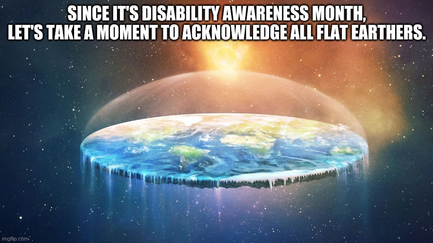 SINCE IT'S DISABILITY AWARENESS MONTH, LET'S TAKE A MOMENT TO ACKNOWLEDGE ALL FLAT EARTHERS. | made w/ Imgflip meme maker